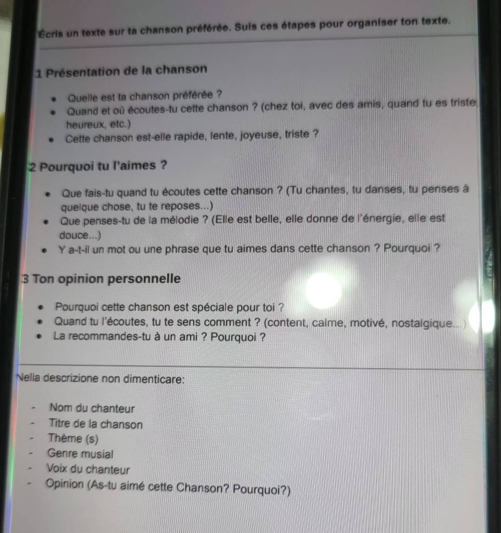 Écris un texte sur ta chanson préférée. Suis ces étapes pour organiser ton texte. 
1 Présentation de la chanson 
Quelle est ta chanson préférée ? 
Quand et où écoutes-tu cette chanson ? (chez toi, avec des amis, quand tu es triste 
heureux, etc.) 
Cette chanson est-elle rapide, lente, joyeuse, triste ? 
2 Pourquoi tu l'aimes ? 
Que fais-tu quand tu écoutes cette chanson ? (Tu chantes, tu danses, tu penses à 
quelque chose, tu te reposes...) 
Que penses-tu de la mélodie ? (Elle est belle, elle donne de l'énergie, elle est 
douce...) 
Y a-t-il un mot ou une phrase que tu aimes dans cette chanson ? Pourquoi ? 
3 Ton opinion personnelle 
Pourquoi cette chanson est spéciale pour toi ? 
Quand tu l'écoutes, tu te sens comment ? (content, calme, motivé, nostalgique...) 
La recommandes-tu à un ami ? Pourquoi ? 
Nella descrizione non dimenticare: 
Nom du chanteur 
Titre de la chanson 
Thème (s) 
Genre musial 
Voix du chanteur 
Opinion (As-tu aimé cette Chanson? Pourquoi?)