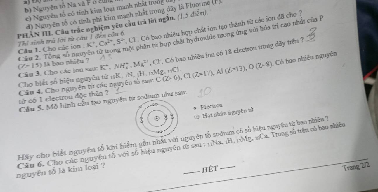 a) Độ ân
b) Nguyên tố Na và F ở cug
c) Nguyên tổ có tính kim loại mạnh nhất trong đa
đ) Nguyên tố có tính phi kim mạnh nhất trong dãy là Fluorine (F).
PHAN III. Cầu trắc nghiệm yêu cầu trả lời ngắn. (1,5 điểm). , Cl. Có bao nhiêu hợp chất ion tạo thành từ các ion đã cho ?
Thỉ sinh trà lời từ câu 1 đến câu 6.
Câu 2. Tổng số nguyên từ trong một phân từ hợp chất hydroxide tương ứng với hóa trị cao nhất của P
Câu 1. Cho các ion : K *, Ca^(2+), S^(2-)
Câu 3. Cho các ion sau: K^+, NH_4^(+, Mg^2+) , Cl. Có bao nhiêu ion có 18 electron trong dãy trên ?
(Z=15) là bao nhiêu ?
. Có bao nhiêu nguyên
Cho biết số hiệu nguyên tử 19K, 7N, 1H, 12 M_8 C(Z=6), C1(Z=17), Al(Z=13), O(Z=8) ξ, 1 _7C L
Câu 4. Cho nguyên tử các nguyên tố sau:
tử có 1 electron độc thân ?
Câu 5. Mô hình cấu tạo nguyên tử sodium như sau:
Electron
Hạt nhân nguyên tử
Hãy cho biết nguyên tố khí hiếm gần nhất với nguyên tố sodium có số hiệu nguyên từ bao nhiêu ?
Câu 6. Cho các nguyên tố với số hiệu nguyên từ sau : 11Na, 1H, 12Mg, 2Ca. Trong số trên có bao nhiêu
nguyên tố là kim loại ?
_hét Trang 2/2