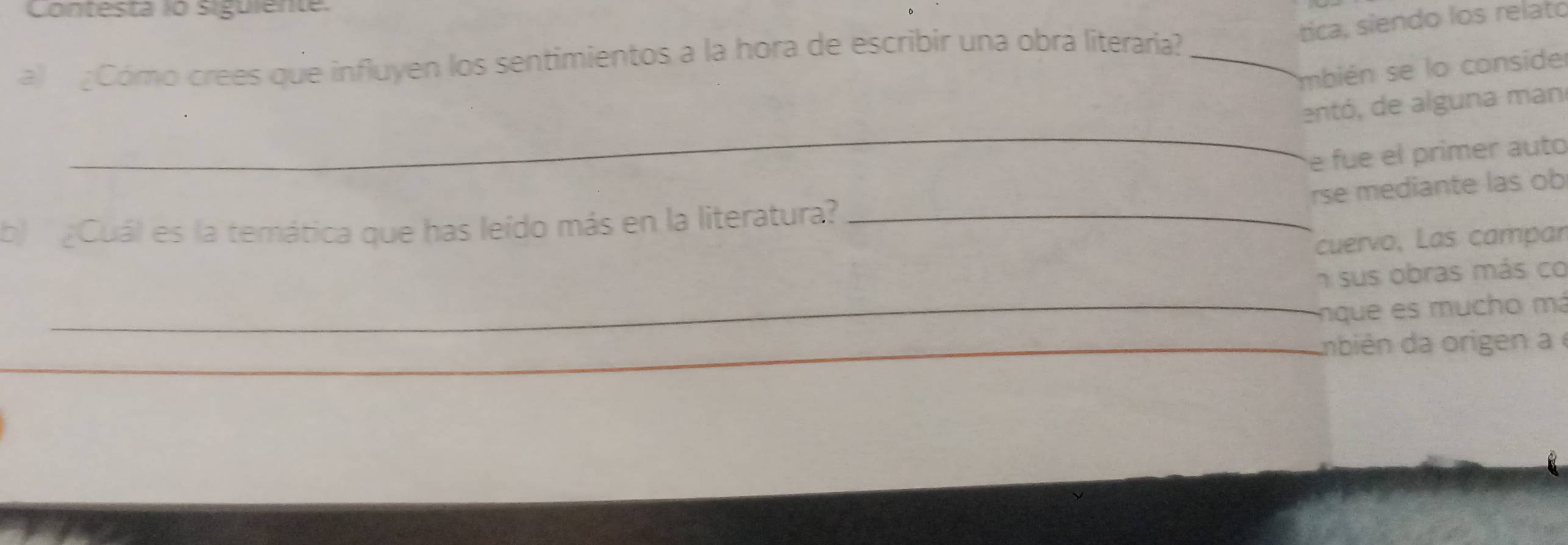 Contesta io siguiente. 
tica, siendo los relato 
a) Cómo crees que influyen los sentimientos a la hora de escribir una obra literaria?_ 
mbién se lo consider 
_ 
entó, de alguna man 
e fue el primer auto 
rse mediante las ob 
b ¿Cuál es la temática que has leido más en la literatura?_ 
cuervo, Las campar 
n sus obras más co 
_nque e much o má 
_ 
__bién da origen