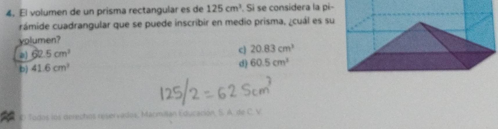 El volumen de un prisma rectangular es de 125cm^3. Si se considera la pi-
rámide cuadrangular que se puede inscribir en medio prisma, ¿cuál es su
yolumen?
a) 62.5cm^3
c) 20.83cm^3
b) 41.6cm^3
d) 60.5cm^3
D Todos los derechos reservados, Macmillan Educación, S. A. de C. V.