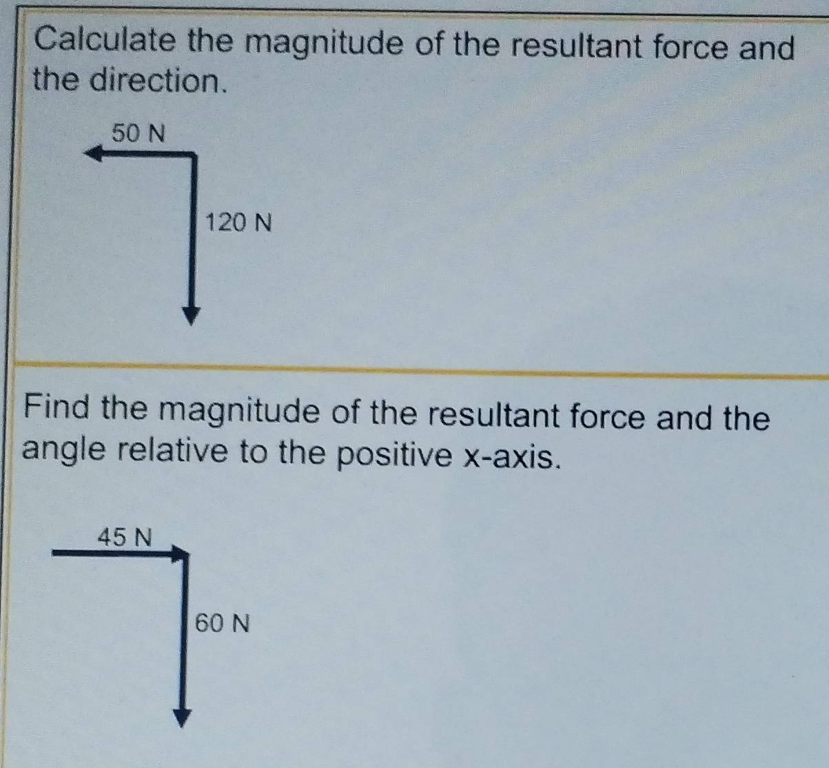 Calculate the magnitude of the resultant force and 
the direction.
50 N
120 N
Find the magnitude of the resultant force and the 
angle relative to the positive x-axis.
45 N
60 N