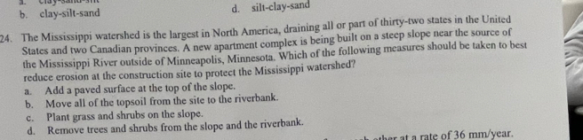 b. clay-silt-sand d. silt-clay-sand
24. The Mississippi watershed is the largest in North America, draining all or part of thirty-two states in the United
States and two Canadian provinces. A new apartment complex is being built on a steep slope near the source of
the Mississippi River outside of Minneapolis, Minnesota. Which of the following measures should be taken to best
reduce erosion at the construction site to protect the Mississippi watershed?
a. Add a paved surface at the top of the slope.
b. Move all of the topsoil from the site to the riverbank.
c. Plant grass and shrubs on the slope.
d. Remove trees and shrubs from the slope and the riverbank.
at a rate of 36 mm/year.