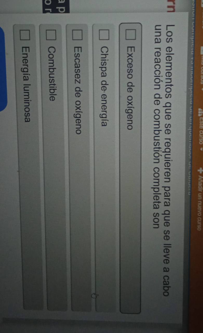 Este curso Añadir un nuevo curso
o món compicta vo moómpicão de g , uoe
rn Los elementos que se requieren para que se lleve a cabo
una reacción de combustión completa son
Exceso de oxígeno
Chispa de energía
Escasez de oxígeno
ap
o r Combustible
Energía luminosa
