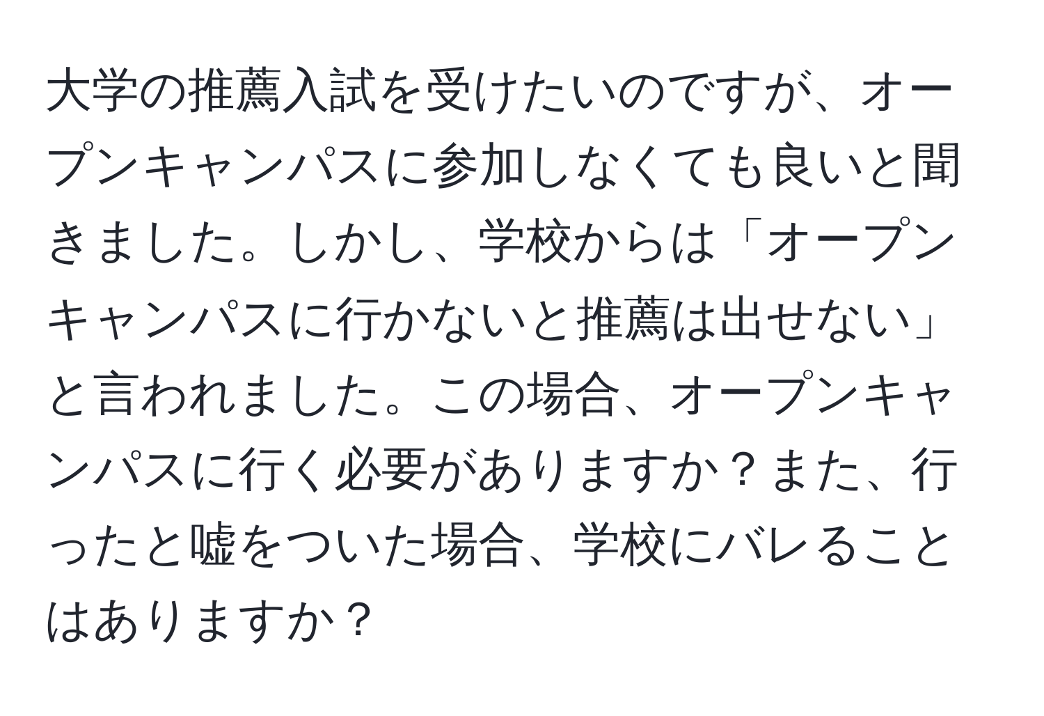 大学の推薦入試を受けたいのですが、オープンキャンパスに参加しなくても良いと聞きました。しかし、学校からは「オープンキャンパスに行かないと推薦は出せない」と言われました。この場合、オープンキャンパスに行く必要がありますか？また、行ったと嘘をついた場合、学校にバレることはありますか？