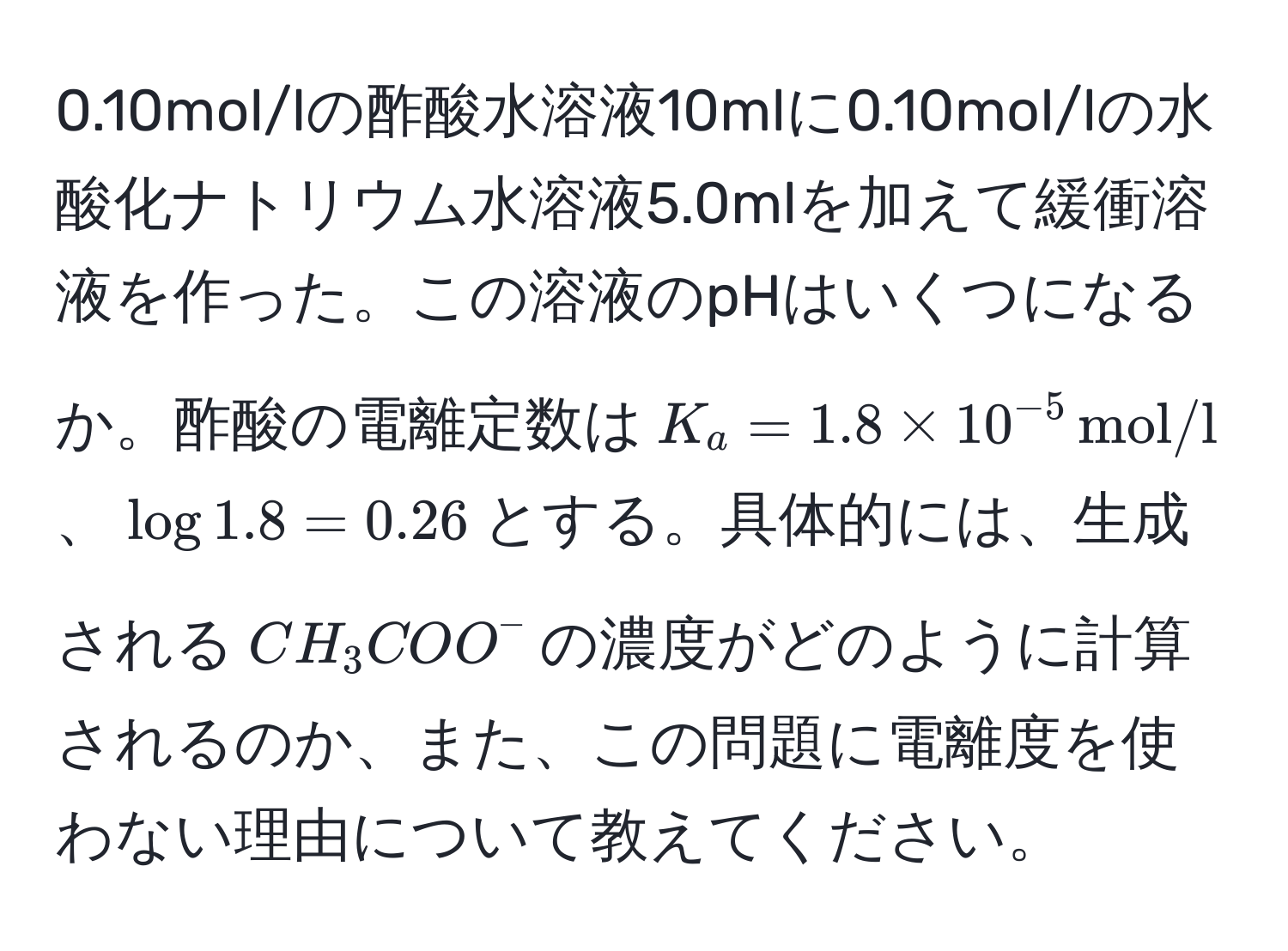 0.10mol/lの酢酸水溶液10mlに0.10mol/lの水酸化ナトリウム水溶液5.0mlを加えて緩衝溶液を作った。この溶液のpHはいくつになるか。酢酸の電離定数は$K_a=1.8 * 10^(-5) , mol/l$、$log 1.8 = 0.26$とする。具体的には、生成される$CH_3COO^-$の濃度がどのように計算されるのか、また、この問題に電離度を使わない理由について教えてください。