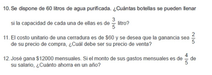 Se dispone de 60 litros de agua purificada. ¿Cuántas botellas se pueden Ilenar 
si la capacidad de cada una de ellas es de  3/5  litro? 
11. El costo unitario de una cerradura es de $60 y se desea que la ganancia sea  2/5 
de su precio de compra, ¿Cuál debe ser su precio de venta? 
12. José gana $12000 mensuales. Si el monto de sus gastos mensuales es de  4/5  de 
su salario, ¿Cuánto ahorra en un año?