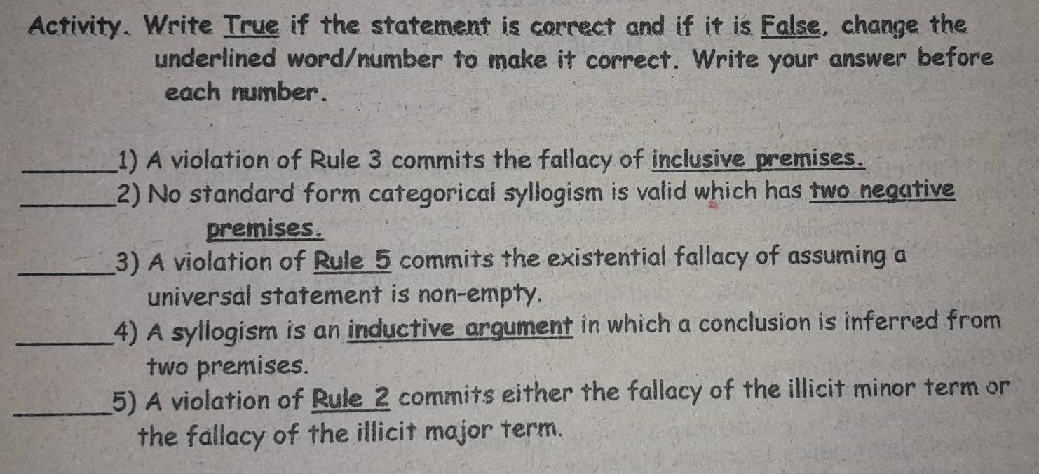 Activity. Write True if the statement is correct and if it is False, change the 
underlined word/number to make it correct. Write your answer before 
each number. 
_1) A violation of Rule 3 commits the fallacy of inclusive premises. 
_2) No standard form categorical syllogism is valid which has two negative 
premises. 
_3) A violation of Rule 5 commits the existential fallacy of assuming a 
universal statement is non-empty. 
_4) A syllogism is an inductive argument in which a conclusion is inferred from 
two premises. 
_5) A violation of Rule 2 commits either the fallacy of the illicit minor term or 
the fallacy of the illicit major term.