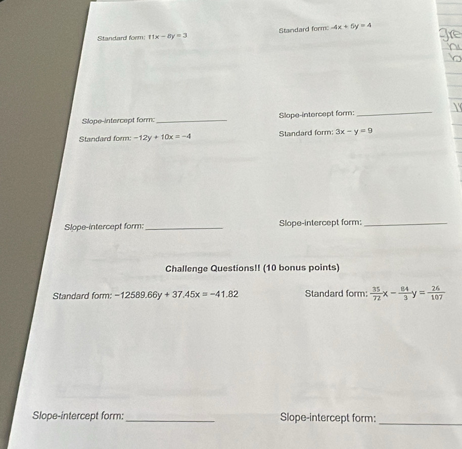 Standard form: 11x-8y=3 Standard form: -4x+5y=4
Slope-intercept form:_ Slope-intercept form: 
_ 
Standard form: -12y+10x=-4 Standard form: 3x-y=9
Slope-intercept form:_ Slope-intercept form:_ 
Challenge Questions!! (10 bonus points) 
Standard form: -12589.66y+37.45x=-41.82 Standard form:  35/72 x- 84/3 y= 26/107 
Slope-intercept form: _Slope-intercept form:_