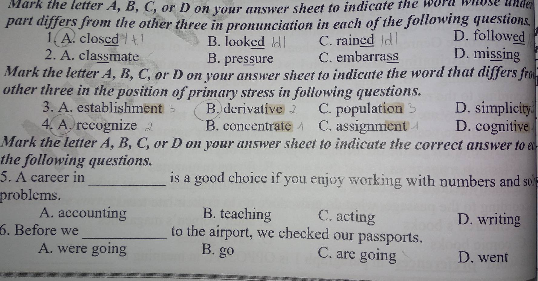 Mark the letter A, B, C, or D on your answer sheet to indicate the wora whose under
part differs from the other three in pronunciation in each of the following questions.
1. A. closed B. looked C. rained
D. followed
2. A. classmate B. pressure C. embarrass
D. missing
Mark the letter A, B, C, or D on your answer sheet to indicate the word that differs from
other three in the position of primary stress in following questions.
3. A. establishment B. derivative C. population D. simplicity
4. A. recognize B. concentrate C. assignment D. cognitive
Mark the letter A, B, C, or D on your answer sheet to indicate the correct answer to e
the following questions.
5. A career in _is a good choice if you enjoy working with numbers and so 
problems.
A. accounting B. teaching
C. acting D. writing
6. Before we
_to the airport, we checked our passports.
A. were going B. go
C. are going D. went