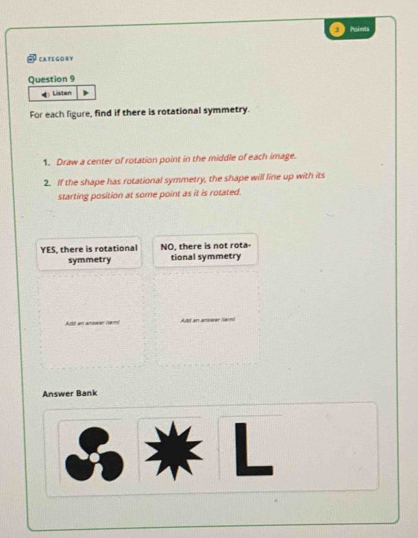 Paints
CATE GORY
Question 9
Listen
For each figure, find if there is rotational symmetry.
1. Draw a center of rotation point in the middle of each image.
2. If the shape has rotational symmetry, the shape will line up with its
starting position at some point as it is rotated.
YES, there is rotational NO, there is not rota-
symmetry tional symmetry
Add an arsower isem! Add an answer item!
Answer Bank