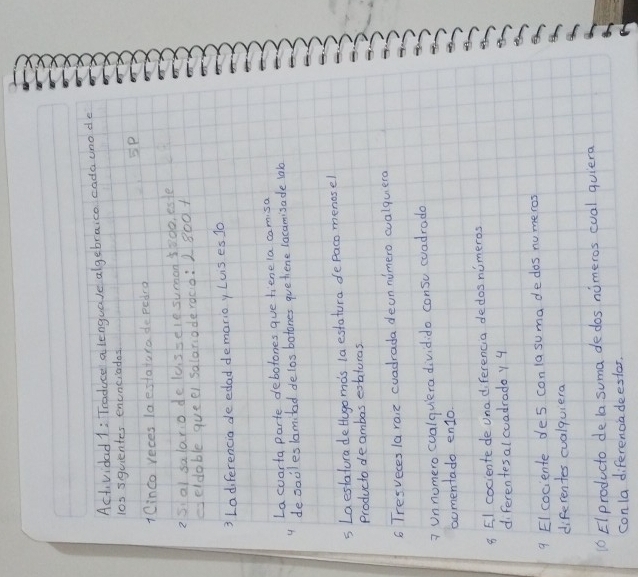 Actvidad 1: Traduce a lenguale algebraice cada uno de 
l0s squientes enunciados 
SP 
1Cinco reces laestatura de pedra 
25 a) salato de lussele suan 58do, este 
geldable queel salaridderàco: 2 800 + 
3 Ladiferencia de edad demarioy Luis es J0 
La coarta parte debotones gue fiene la camisa 
4 desacles lomitad delos botones quethiene lacamisade lab 
s Laeslatura detugomds la estatura defaco menosel 
producto deambas extaturas 
6 Tresveces laraiz cuadrada deon nimero cualquera 
? Un nomero cualqulera dividido consu coadrade 
aomentado en1o. 
8 El cociente de unadiferencia dedos nimeros 
diferentesal cuadrado y 4
9 Elcociente de s conlasuma dedos numeros 
diferentes cualquiera 
16 EIproducto de la suma dedos nimeros cual quiera 
conla diferenciadeester,