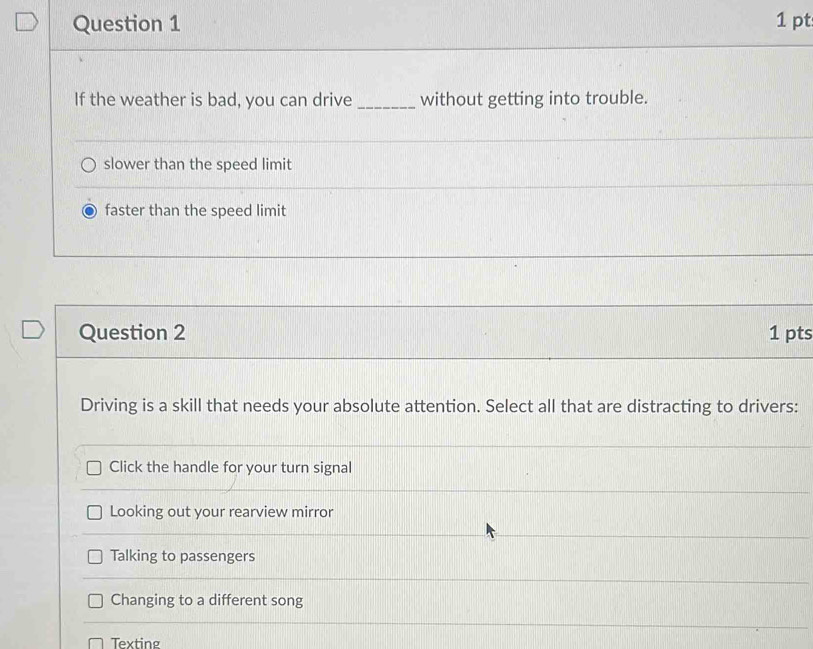 If the weather is bad, you can drive _without getting into trouble.
slower than the speed limit
faster than the speed limit
Question 2 1 pts
Driving is a skill that needs your absolute attention. Select all that are distracting to drivers:
Click the handle for your turn signal
Looking out your rearview mirror
Talking to passengers
Changing to a different song
Texting