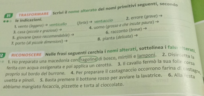 TRASFORMARE Scrivi il nome alterato dei nomi primitivi seguenti, secondo 
le indicazioni. 
1. vento (leggero) → venticello (forte) → ventaccio 2. errore (grave)_ 
3. casa (piccola e graziosa) → _4. uomo (grosso e che incute paura)_ 
5. giovane (poco raccomandabile) → _6. racconto (breve) → 
7. porto (di piccole dimensioni) _8. pianta (delicata)_ 
2 RICONOSCERE Nelle frasi seguenti cerchia i nomi alterati, sottolinea i falstelterati. 
1. Ho preparato una macedonia con(fragoline)di bosco, mirtilli e lamponi. 2. Disinetta la 
ferita con acqua ossigenata e poí applica un cerotto. 3. Il cavallo fermò la sua folle corsa 
proprio sul bordo del burrone. 4. Per preparare il castagnaccio occorrono farina di castagne, 
uvetta e pinoli. 5. Basta premere il bottone rosso per avviare la lavatrice. 6. Alla festa 
abbiamo mangiato focaccia, pizzette e torta al cioccolato.