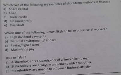 Which two of the following are examples of short-term methods of finance?
a) Share capital
b) Loan
c) Trade credit
d) Retained profit
e) Overdraft
Which one of the following is most likely to be an objective of workers?
a) High dividend payments
b) Minimal environmental impact
c) Paying higher taxes
d) Maximising pay
True or false?
a) A shareholder is a stakeholder of a limited company.
b) Stakeholders are always in agreement with each other.
c) Stakeholders are unable to influence business activity.