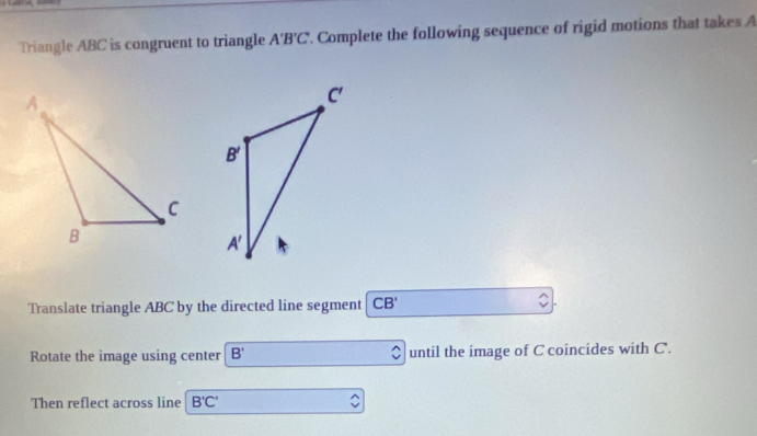 Triangle ABC is congruent to triangle A'B'C. Complete the following sequence of rigid motions that takes A
Translate triangle ABC by the directed line segment CB'
Rotate the image using center B' until the image of C coincides with C.
Then reflect across line B'C'