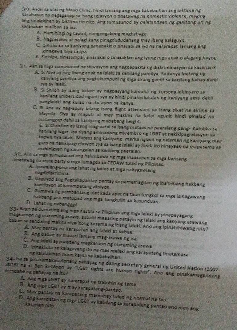 Ayon sa ulat ng Mayo Clinic, hindi lamang ang mga kababaihan ang biktima rg
karahasan na nagaganap sa isang relasyon o tinatawag na domestic violence, maging
ang kalaiakihan ay biktima rin nito. Ang sumusunod ay palatandaaning ganitong uri ng
karahasan maliban sa isa.
A. Humibingi ng tawad, nangangakong magbabago.
B. Nagseselos at palagi kang pinagdududahang may ibang kalaguyo.
C. Sinisisi ka sa kaniyang pananakit o sinasabi sa iyo na nararapat lemang ang
ginagawa niya sa lyo.
E. Sinisipa, sinasampal, sinasakal o sinasaktan ang lyong mga anak o alagang hayop.
31. Ain sa mga sumusunod na sitwasyon ang nagpapakita ng diskriminasyon sa kasarian?
A. Si Alex ay hag-lisang anak na lalaki sa kanilang pamilya. Sa kanya inatang ng
kanyang pamilya ang pagkukumpuni ng mga sirang gamit sa kanilang bahay dahi 
sye ay lalaki.
B. Si Shilch ay isang babae ay nagpasyang kumuha ng kursong inhinyero sa
kanilang unibersidad ngunit sya ay hindi pinahintulutan ng kaniyang ama dahil
panglalaki ang kurso na ito ayon sa kanya.
C. Si Ana ay nag-apply bilang isang flight attendant sa isang sikat na airline sa
Maynila. Siya ay maputi at may makinis na balat ngunit hindi pinaled na
matanggap dahil sa kaniyang mababang height.
E. Si Christian ay isang mag-aaral sa isang mateas na paaralang pang- Katoliko sa
kanilang lugar. Isa slyang aminadong miyembro ng LGBT at nakikipagrelasyon sa
kaowa nya lalaki. Mateas ang kaniyang  marka ngunit ng nalaman ng kaniyang mga
guro na nakikipagrelasyon sya sa isang lalaki ay hindi ito hinayaan na mapasama sa
mabibigyan ng karangalan sa kanliang paarafan.
32. Alin sa mga sumusunod ang halimbawa ng mga inaasahan sa mga bansang
tinatawag na state party o mga lumagda sa CEDAW tulad ng Pilipinas.
A. ipawalang-bisa ang lahat ng batas at mga nakagawiang
nagdidiskrimina.
B. itaguyod ang Pagkakapantay-pantay sa pamamagitan ng lha't-lbang hakbang
kondisyon at karampatang aksiyon.
C. Gumawa ng pambansang ulat kada apat na taon tungkol sa mga isinagawang
hakbang pra matuped ang mga tungkulin sa kasunduan.
D. Lahat ng nabangggt
33. Bago pa dumating ang mga Kastila sa Pilipinas ang mga lalaki ay pinapayagang
magkaroon ng maraming asawa, subalit maaaring patayin ng lalaki ang kanyang asawang
babae sa sandaling makita niva itong kasama ng lbang falaki. Ano ang ipinahihiwatig nito?
A. May pantay na karapatan ang lalaki at babae.
B. Ang babae ay maaari lamang mag-asawa ng isa.
C. Ang lalaki ay pwedeng magkaroon ng maraming asawa
D. ipinakikita sa kalagayang ito na mas malaki ang karapatang tinatamasa
ng kalaïakihan noon kaysa sa kababaïhan.
34. isa sa pinakamakabulohang pahayag ng dating secretary general ng United Nation (2007-
2016) na si Ban ki-Moon ay "LGBT rights are human rights”. Ano ang pinakamagandang
mensahe ng pahayag na ito?
A. Ang mga LGBT ay nararapat na tratohin ng tama.
B. Ang miga LGBT ay may karapatang-pantao.
C. May pantay na karapatang mamuhay tulad ng normal na tao.
D. Ang karapataning mga LGBT ay kabilang sa karapatang pantao ano man ang
kasarian nlto