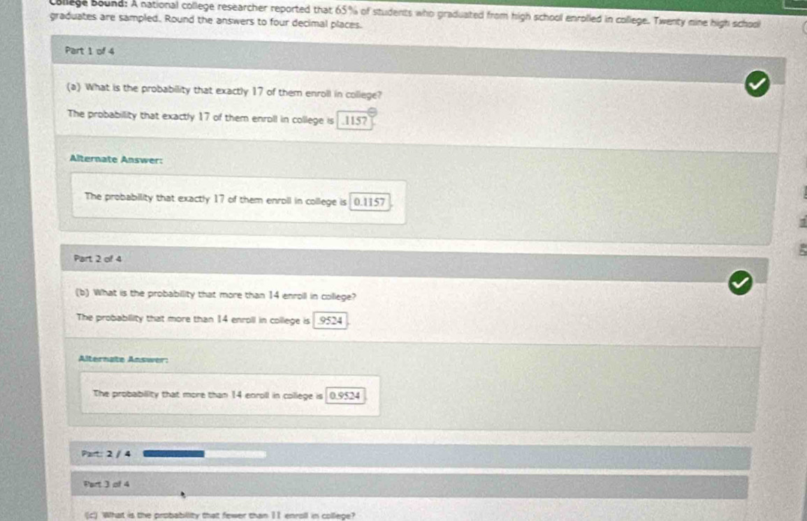 college bound: A national college researcher reported that 65% of students who graduated from high school enrolled in college. Twenty mine high school
graduates are sampled. Round the answers to four decimal places.
Part 1 of 4
(a) What is the probability that exactly 17 of them enroll in college?
The probabillity that exactly 17 of them enroll in college is . 115?
Alternate Answer:
The probability that exactly 17 of them enroll in college is 0.1157

Part 2 of 4
(b) What is the probabillity that more than 14 enroill in college?
The probability that more than 14 enroll in college is . 9524
Alternate Answer:
The probability that more than 14 enroll in college is 0.9524
Part: 2 / 4
Part 3 of 4
(c) What is the probabillity that fewer than 11 enroll in college?