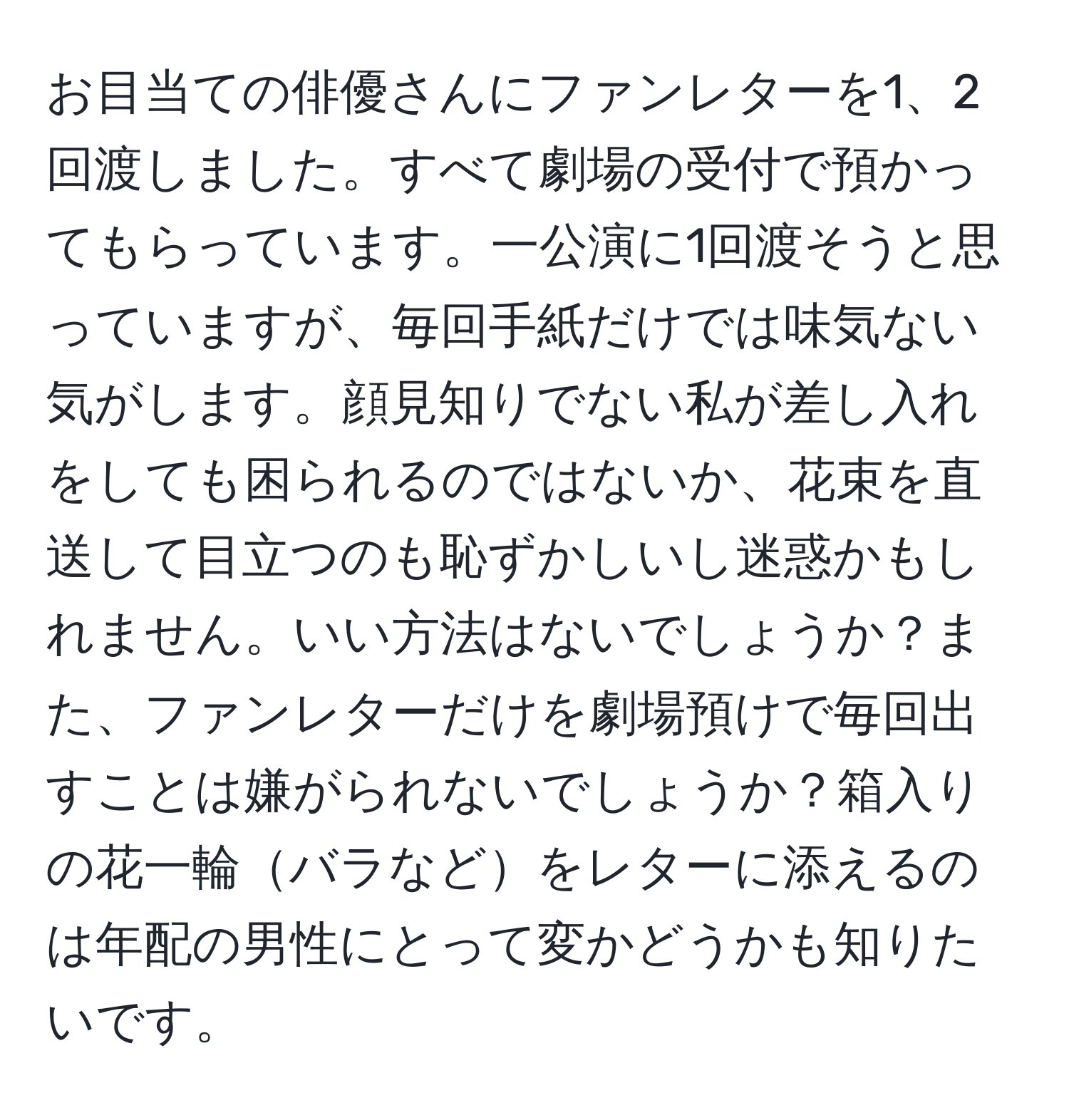 お目当ての俳優さんにファンレターを1、2回渡しました。すべて劇場の受付で預かってもらっています。一公演に1回渡そうと思っていますが、毎回手紙だけでは味気ない気がします。顔見知りでない私が差し入れをしても困られるのではないか、花束を直送して目立つのも恥ずかしいし迷惑かもしれません。いい方法はないでしょうか？また、ファンレターだけを劇場預けで毎回出すことは嫌がられないでしょうか？箱入りの花一輪バラなどをレターに添えるのは年配の男性にとって変かどうかも知りたいです。