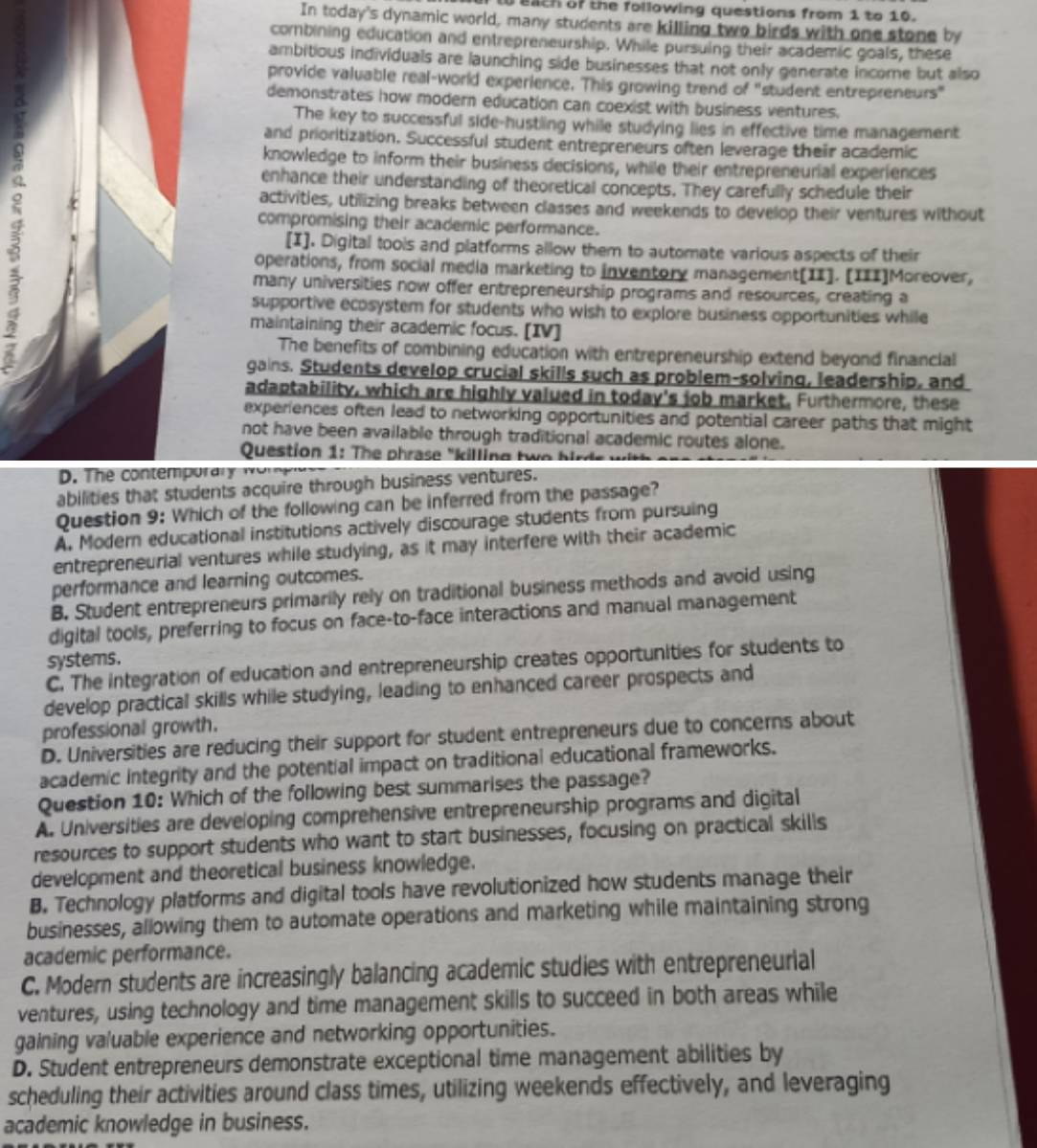 eath of the following questions from 1 to 10.
In today's dynamic world, many students are killing two birds with one stone by
combining education and entrepreneurship. While pursuing their academic goals, these
ambitious individuals are launching side businesses that not only generate income but also
provide valuable real-world experience. This growing trend of "student entrepreneurs"
demonstrates how modern education can coexist with business ventures.
The key to successful side-hustling while studying lies in effective time management
and prioritization. Successful student entrepreneurs often leverage their academic
knowledge to inform their business decisions, while their entrepreneurial experiences
enhance their understanding of theoretical concepts. They carefully schedule their
activities, utilizing breaks between classes and weekends to develop their ventures without
compromising their academic performance.
[I]. Digital tools and platforms allow them to automate various aspects of their
operations, from social media marketing to inventory management[II]. [III]Moreover,
many universities now offer entrepreneurship programs and resources, creating a
supportive ecosystem for students who wish to explore business opportunities while
maintaining their academic focus. [IV]
The benefits of combining education with entrepreneurship extend beyond financial
gains. Students develop crucial skills such as problem-solving, leadership, and
adaptability, which are highly valued in today's job market. Furthermore, these
experiences often lead to networking opportunities and potential career paths that might
not have been available through traditional academic routes alone.
Question 1: The phrase "killing two  bir de  
D. The contemporay wor
abilities that students acquire through business ventures.
Question 9: Which of the following can be inferred from the passage?
A. Modern educational institutions actively discourage students from pursuing
entrepreneurial ventures while studying, as it may interfere with their academic
performance and learning outcomes.
B. Student entrepreneurs primarily rely on traditional business methods and avoid using
digital tools, preferring to focus on face-to-face interactions and manual management
systems.
C. The integration of education and entrepreneurship creates opportunities for students to
develop practical skills while studying, leading to enhanced career prospects and
professional growth.
D. Universities are reducing their support for student entrepreneurs due to concerns about
academic integrity and the potential impact on traditional educational frameworks.
Question 10: Which of the following best summarises the passage?
A. Universities are developing comprehensive entrepreneurship programs and digital
resources to support students who want to start businesses, focusing on practical skills
development and theoretical business knowledge.
B. Technology platforms and digital tools have revolutionized how students manage their
businesses, allowing them to automate operations and marketing while maintaining strong
academic performance.
C. Modern students are increasingly balancing academic studies with entrepreneurial
ventures, using technology and time management skills to succeed in both areas while
gaining valuable experience and networking opportunities.
D. Student entrepreneurs demonstrate exceptional time management abilities by
scheduling their activities around class times, utilizing weekends effectively, and leveraging
academic knowledge in business.