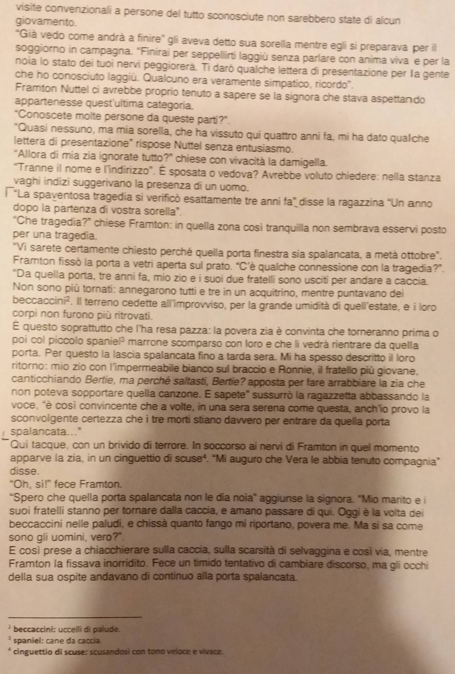 visite convenzionali a persone del tutto sconosciute non sarebbero state di alcun
giovamento.
"Già vedo come andrà a finire" gli aveva detto sua sorella mentre egli si preparava per il
soggiorno in campagna. 'Finirai per seppellirti laggiù senza parlare con anima viva e per la
noia lo stato deí tuoi nervi peggiorerà. Ti darò qualche lettera di presentazione per la gente
che ho conosciuto laggiù. Qualcuno era veramente simpatico, ricordo.
Framton Nuttel ci avrebbe proprio tenuto a sapere se la signora che stava aspettando
appartenesse quest'ultima categoria.
“Conoscete molte persone da queste parti?”.
"Quasi nessuno, ma mia sorella, che ha vissuto qui quattro anni fa, mi ha dato qualche
lettera di presentazione" rispose Nuttel senza entusiasmo.
“Allora di mia zia ignorate tutto?” chiese con vivacità la damigella.
“Tranne il nome e l’indirizzo”. É sposata o vedova? Avrebbe voluto chiedere: nella Stanza
vaghi indizi suggerivano la presenza di un uomo.
*La spayentosa tragedia si verificó esattamente tre anni fa” disse la ragazzina "Un anno
dopo la partenza di vostra sorella".
“Che tragedia?” chiese Framton: in quella zona cosi tranquilla non sembrava esservi posto
per una tragedia.
"Vi sarete certamente chiesto perché quella porta finestra sia spalancata, a metà ottobre".
Framton fissò la porta a vetri aperta sul prató. “C’è qualche connessione con la tragedia?”.
"Da quella porta, tre anni fa, mio zio e i suoi due fratelli sono usciti per andare a caccia.
Non sono più tornati: annegarono tutti e tre in un acquitrino, mentre puntavano dei
becc accini^2 '. Il terreno cedette all'improvviso, per la grande umidità di quell'estate, e i loro
corpi non furono più ritrovati.
É questo soprattutto che l'ha resa pazza: la povera zia è convinta che torneranno prima o
poi col piccolo spaniel³ marrone scomparso con loro e che li vedrà rientrare da quella
porta. Per questo la lascia spalancata fino a tarda sera. Mi ha spesso descritto il loro
ritorno: mio zio con l'impermeabile bianco sul braccio e Ronnie, il fratello più giovane,
canticchiando Bertie, ma perché saltasti, Bertie? apposta per fare arrabbiare la zia che
non poteva sopportare quella canzone. E sapete' sussurró la ragazzetta abbassando la
voce, "è così convincente che a volte, in una sera serena come questa, anch'io provo la
sconvolgente certezza che i tre morti stíano davvero per entrare da quella porta
spalancata..."
Qui tacque, con un brivido di terrore. In soccorso ai nervi di Framton in quel momento
apparve la zia, in un cinguettio di scuse⁴. “Mi auguro che Vera le abbia tenuto compagnia”
disse.
“Oh, sì!” fece Framton.
“Spero che quella porta spalancata non le dia noia” aggiunse la signora. "Mio marito e i
suoi fratelli stanno per tornare dalla caccia, e amano passare di qui. Oggi è la volta dei
beccaccini nelle paludi, e chissà quanto fango mi riportano, povera me. Ma si sa come
sono gli uomini, vero?"
E così prese a chiacchierare sulla caccia, sulla scarsità di selvaggina e così via, mentre
Framton la fissava inorridito. Fece un timido tentativo di cambiare discorso, ma gli occhi
della sua ospite andavano di continuo alla porta spalancata.
beccaccini: uccellì di palude.
spaniel: cane da caccia.
cinguettio di scuse: scusandosi con tono veloce e vivace.