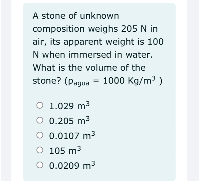 A stone of unknown
composition weighs 205 N in
air, its apparent weight is 100
N when immersed in water.
What is the volume of the
stone? (rho _agua=1000Kg/m^3)
1.029m^3
0.205m^3
0.0107m^3
105m^3
0.0209m^3