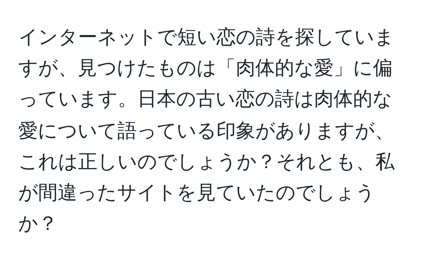 インターネットで短い恋の詩を探していますが、見つけたものは「肉体的な愛」に偏っています。日本の古い恋の詩は肉体的な愛について語っている印象がありますが、これは正しいのでしょうか？それとも、私が間違ったサイトを見ていたのでしょうか？