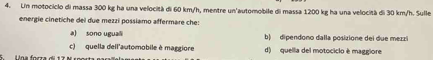 Un motociclo di massa 300 kg ha una velocità di 60 km/h, mentre un'automobile di massa 1200 kg ha una velocità di 30 km/h. Sulle
energie cinetiche deì due mezzi possiamo affermare che:
a) sono uguali b) dipendono dalla posizione dei due mezzi
c) quella dell'automobile è maggiore d) quella del motociclo è maggiore
S Una forza di 17 N