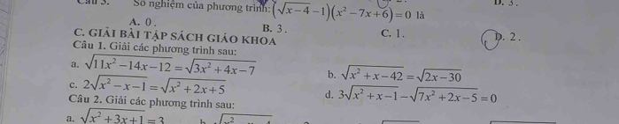 Cn 3. Số nghiệm của phương trình: (sqrt(x-4)-1)(x^2-7x+6)=0 là D. 5.
A. 0. B. 3.
C. giải bài tập sách giáO khOa C. 1. D. 2.
Câu 1. Giải các phương trình sau:
a. sqrt(11x^2-14x-12)=sqrt(3x^2+4x-7) b. sqrt(x^2+x-42)=sqrt(2x-30)
d. 3sqrt(x^2+x-1)-sqrt(7x^2+2x-5)=0
c. 2sqrt(x^2-x-1)=sqrt(x^2+2x+5) Câu 2. Giải các phương trình sau:
a. sqrt(x^2+3x+1)=3 sqrt(2)