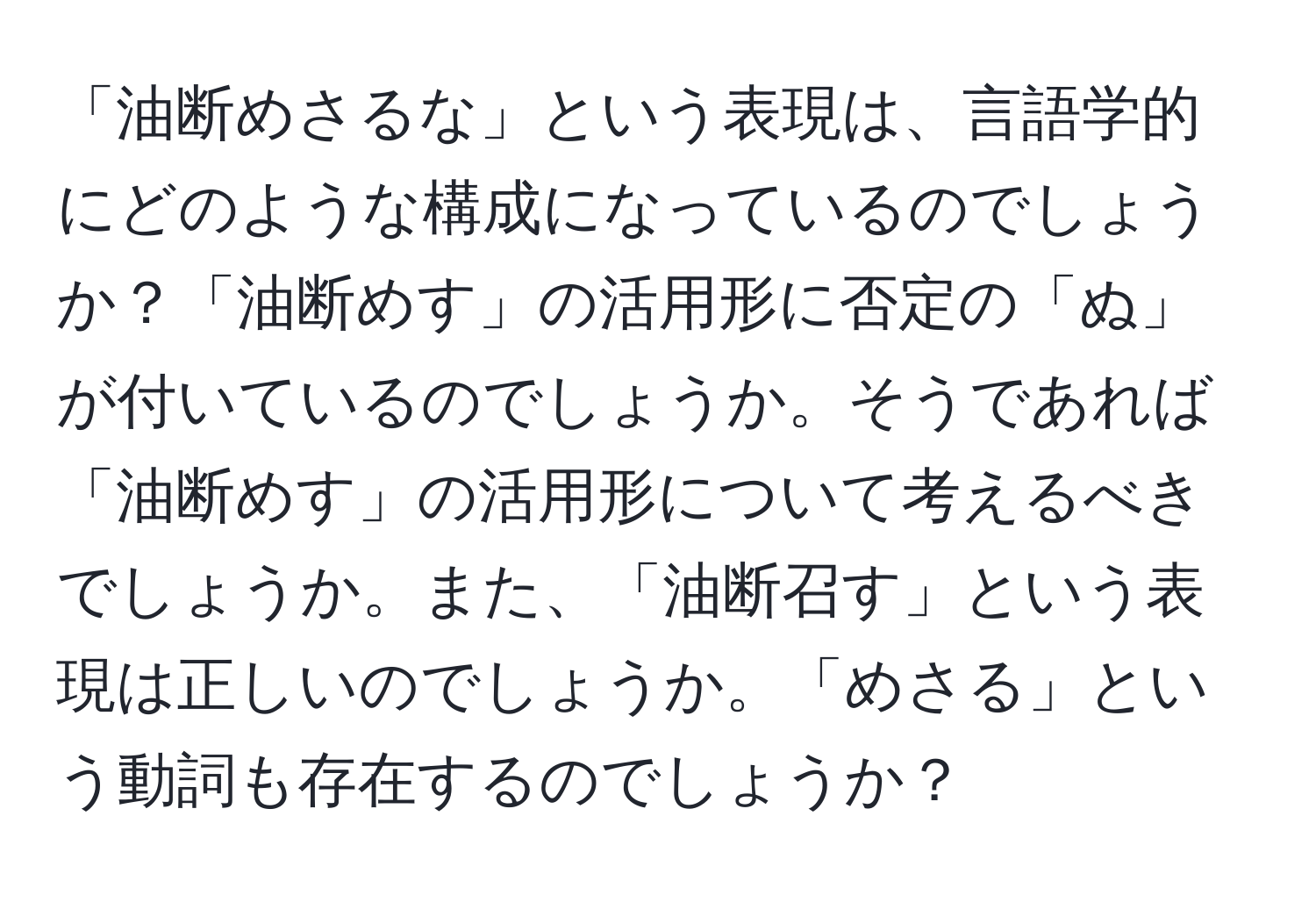 「油断めさるな」という表現は、言語学的にどのような構成になっているのでしょうか？「油断めす」の活用形に否定の「ぬ」が付いているのでしょうか。そうであれば「油断めす」の活用形について考えるべきでしょうか。また、「油断召す」という表現は正しいのでしょうか。「めさる」という動詞も存在するのでしょうか？