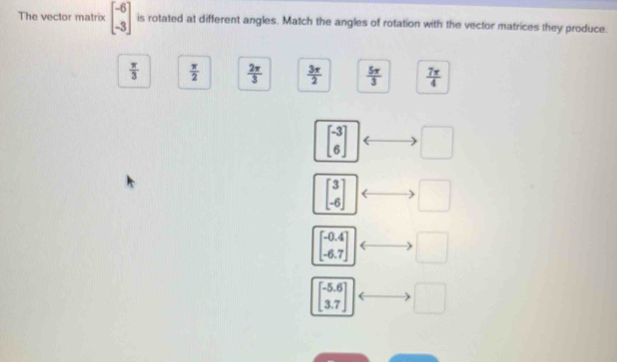 The vector matrix beginbmatrix -6 -3endbmatrix is rotated at different angles. Match the angles of rotation with the vector matrices they produce.
 π /3   π /2   2π /3   3π /2   5π /3   7π /4 
beginbmatrix -3 6endbmatrix
□
beginbmatrix 3 -6endbmatrix
□
beginbmatrix -0.4 -6.7endbmatrix
□
beginbmatrix -5.6 3.7endbmatrix
□