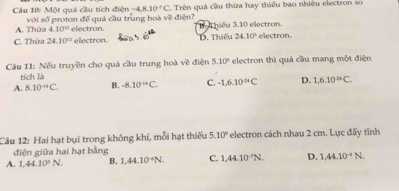 Một quả cầu tích điện -4, 8.10^(-7)C. Trên quả cầu thừa hay thiếu bao nhiều electron so
với số proton để quả cầu trung hoà về điện?
A. Thừa 4.10^(12) electron. B. Thiếu 3.10 electron.
C. Thừa 24.10^(12) electron. D. Thiếu 24.10^3 electron.
Câu 11: Nếu truyền cho quả cầu trung hoà về điện 5.10^5 electron thì quả cầu mang một điện
tích là
A. 8.10^(-14)C. B. -8.10^(-14)C. C. -1, 6.10^(-24)C D. 1, 6.10^(-24)C. 
Câu 12: Hai hạt bụi trong không khí, mỗi hạt thiếu 5.10^9 electron cách nhau 2 cm. Lực đấy tĩnh
điện giữa hai hạt bằng
A. 1, 44.10^5N. B. 1,44.10^(-6)N. C. 1, 44.10^(-7)N. D. 1,44.10^(-9)N.