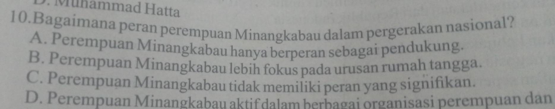 Mühammad Hatta
10.Bagaimana peran perempuan Minangkabau dalam pergerakan nasional?
A. Perempuan Minangkabau hanya berperan sebagai pendukung.
B. Perempuan Minangkabau lebih fokus pada urusan rumah tangga.
C. Perempuan Minangkabau tidak memiliki peran yang signifikan.
D. Perempuan Minangkabau aktif dalam berbagai organisasi perempuan dan