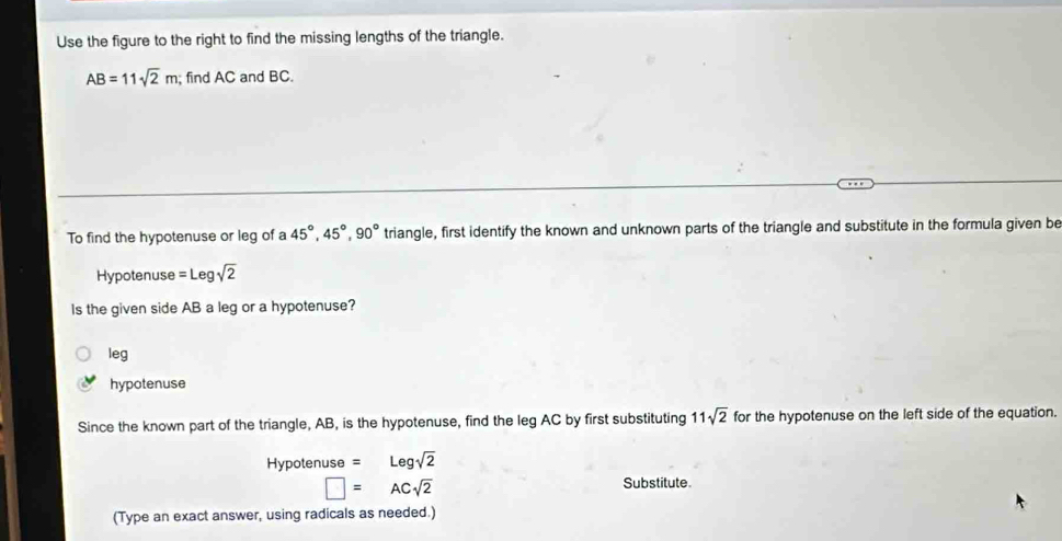 Use the figure to the right to find the missing lengths of the triangle.
AB=11sqrt(2)m; find AC and BC.
To find the hypotenuse or leg of a 45°, 45°, 90° triangle, first identify the known and unknown parts of the triangle and substitute in the formula given be
Hypotenuse =Legsqrt(2)
Is the given side AB a leg or a hypotenuse?
leg
hypotenuse
Since the known part of the triangle, AB, is the hypotenuse, find the leg AC by first substituting 11sqrt(2) for the hypotenuse on the left side of the equation.
Hypotenuse =Legsqrt(2)
□ =ACsqrt(2)
Substitute.
(Type an exact answer, using radicals as needed.)