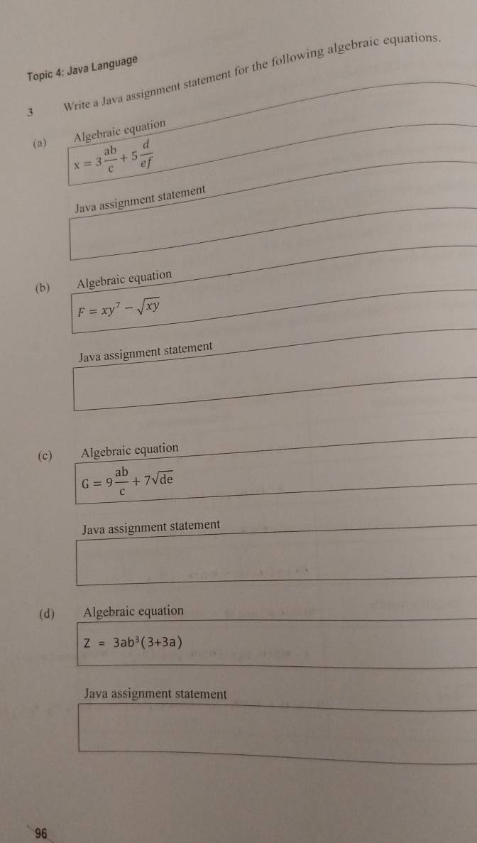 Topic 4: Java Language
3 Write a Java assignment statement for the following algebraic equations
(a) Algebraic equation
x=3 ab/c +5 d/ef 
Java assignment statement
(b) Algebraic equation
F=xy^7-sqrt(xy)
Java assignment statement
(c) Algebraic equation
G=9 ab/c +7sqrt(de)
Java assignment statement
(d) Algebraic equation
Z=3ab^3(3+3a)
Java assignment statement
96