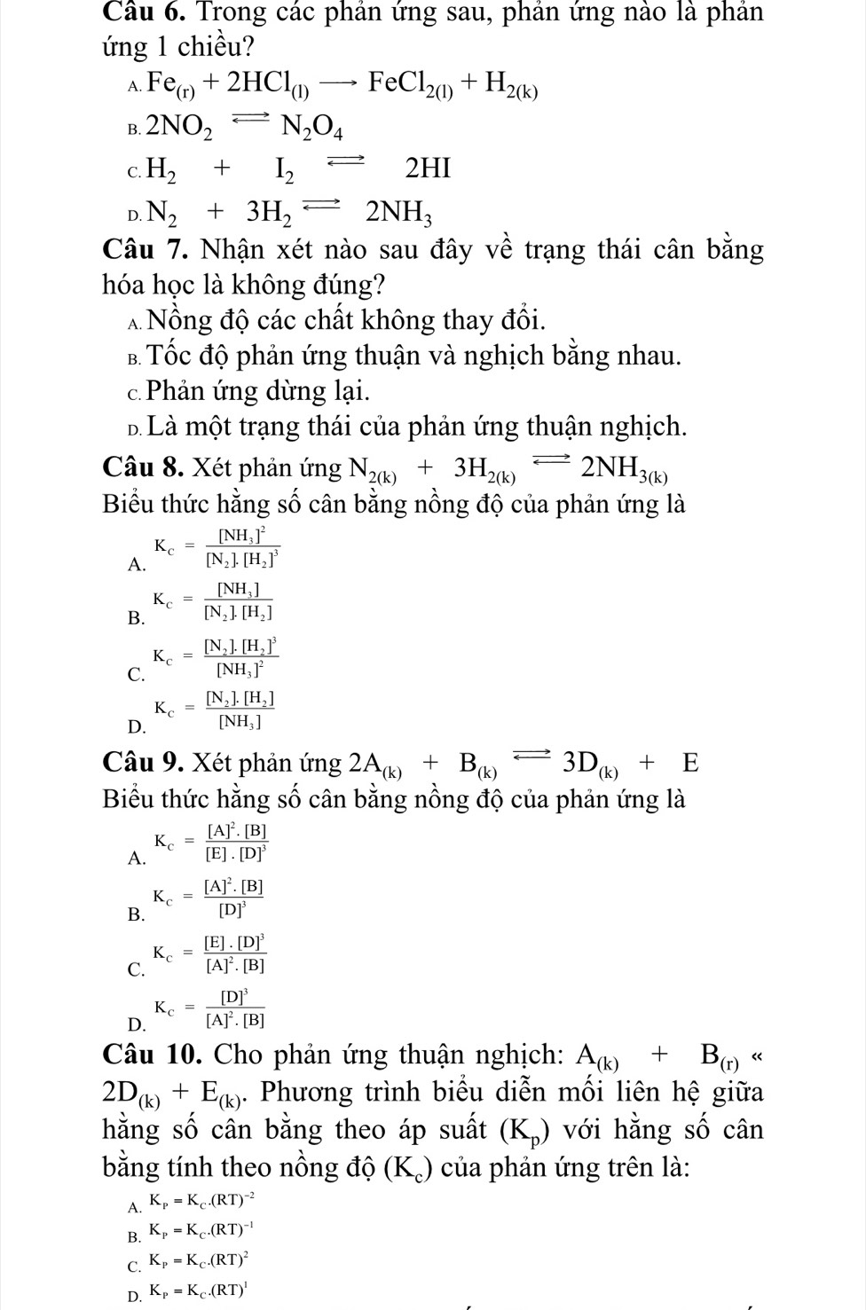 Trong các phản ứng sau, phản ứng nào là phản
ứng 1 chiều?
A. Fe_(r)+2HCl_(l)to FeCl_2(l)+H_2(k)
B. 2NO_2leftharpoons N_2N_2O_4
C. H_2+I_2leftharpoons 2HI
D. N_2+3H_2leftharpoons 2NH_3
Câu 7. Nhận xét nào sau đây về trạng thái cân bằng
hóa học là không đúng?
* Nồng độ các chất không thay đổi.
B Tốc độ phản ứng thuận và nghịch bằng nhau.
c  Phản ứng dừng lại.
B Là một trạng thái của phản ứng thuận nghịch.
Câu 8. Xét phản ứng N_2(k)+3H_2(k)leftharpoons 2NH_3(k)
Biểu thức hằng số cân bằng nồng độ của phản ứng là
A. K_c=frac [NH_3]^2[N_2].[H_2]^3
B. K_c=frac [NH_3][N_2].[H_2]
C. K_c=frac [N_2]· [H_2]^3[NH_3]^2
D. K_c=frac [N_2].[H_2][NH_3]
Câu 9. Xét phản ứng 2A_(k)+B_(k)leftharpoons 3D_(k)+E
Biểu thức hằng số cân bằng nồng độ của phản ứng là
A. K_c=frac [A]^2.[B][E].[D]^3
B. K_c=frac [A]^2.[B][D]^3
C. K_c=frac [E].[D]^3[A]^2.[B]
D. K_c=frac [D]^3[A]^2.[B]
Câu 10. Cho phản ứng thuận nghịch: A_(k)+B_(r)
2D_(k)+E_(k). Phương trình biểu diễn mối liên hệ giữa
hằng số cân bằng theo áp suất (K_p) với hằng số cân
bằng tính theo nồng độ (K_c) của phản ứng trên là:
A. K_P=K_C.(RT)^-2
B. K_P=K_C.(RT)^-1
C. K_P=K_C.(RT)^2
D. K_P=K_C.(RT)^I