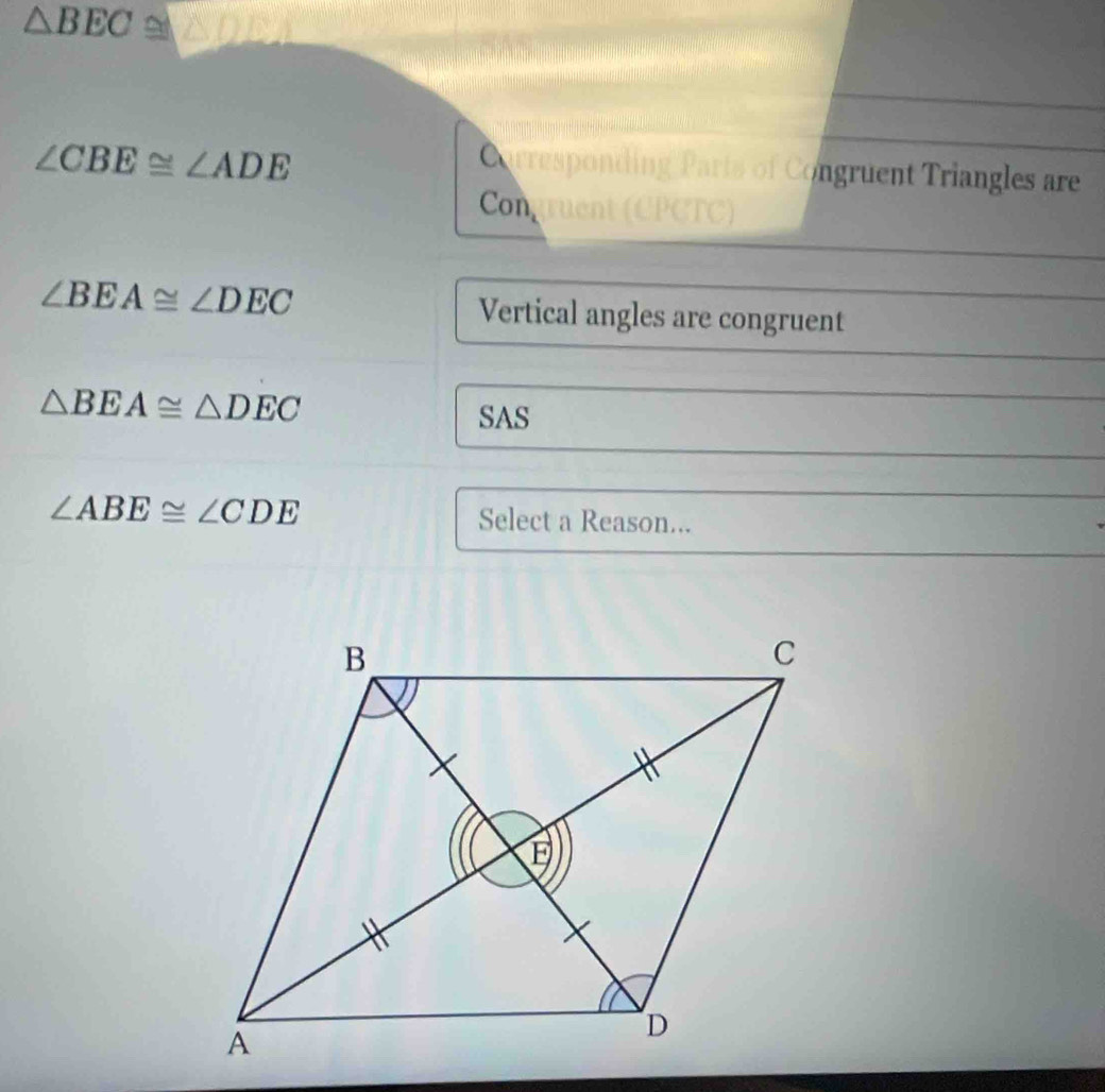 △ BEC
∠ CBE≌ ∠ ADE
Carresponding Parts of Congruent Triangles are 
Congruent () PCTC)
∠ BEA≌ ∠ DEC Vertical angles are congruent
△ BEA≌ △ DEC
SAS
∠ ABE≌ ∠ CDE Select a Reason...