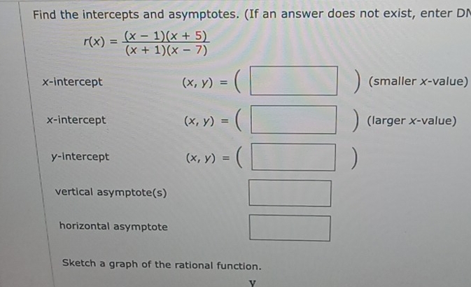 Find the intercepts and asymptotes. (If an answer does not exist, enter DN
r(x)= ((x-1)(x+5))/(x+1)(x-7) 
x-intercept (x,y)=(□ ) (smaller x -value)
(x,y)=(□ )
x-intercept (larger x -value) 
y-intercept
(x,y)=(□ )
vertical asymptote(s) □ 
horizontal asymptote □ 
Sketch a graph of the rational function. 
v