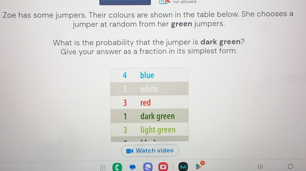 not allowed 
Zoe has some jumpers. Their colours are shown in the table below. She chooses a 
jumper at random from her green jumpers. 
What is the probability that the jumper is dark green? 
Give your answer as a fraction in its simplest form. 
Watch video