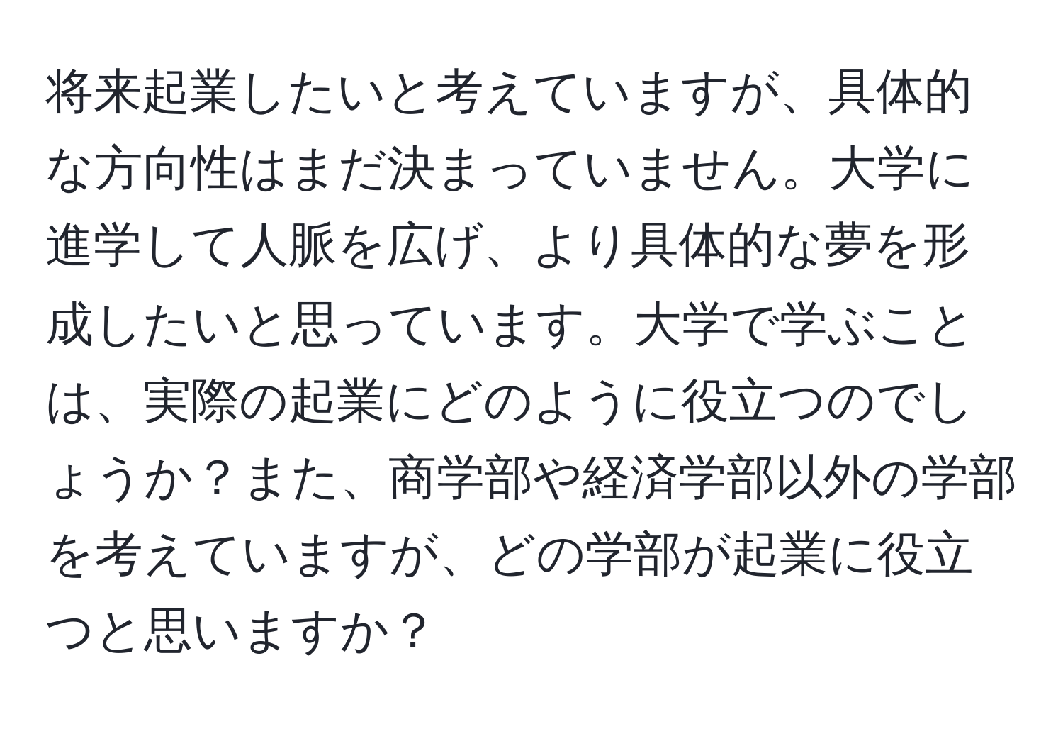 将来起業したいと考えていますが、具体的な方向性はまだ決まっていません。大学に進学して人脈を広げ、より具体的な夢を形成したいと思っています。大学で学ぶことは、実際の起業にどのように役立つのでしょうか？また、商学部や経済学部以外の学部を考えていますが、どの学部が起業に役立つと思いますか？