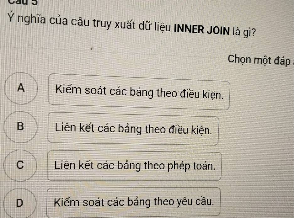 Ý nghĩa của câu truy xuất dữ liệu INNER JOIN là gì?
Chọn một đáp
A Kiểm soát các bảng theo điều kiện.
B Liên kết các bảng theo điều kiện.
C Liên kết các bảng theo phép toán.
D Kiểm soát các bảng theo yêu cầu.