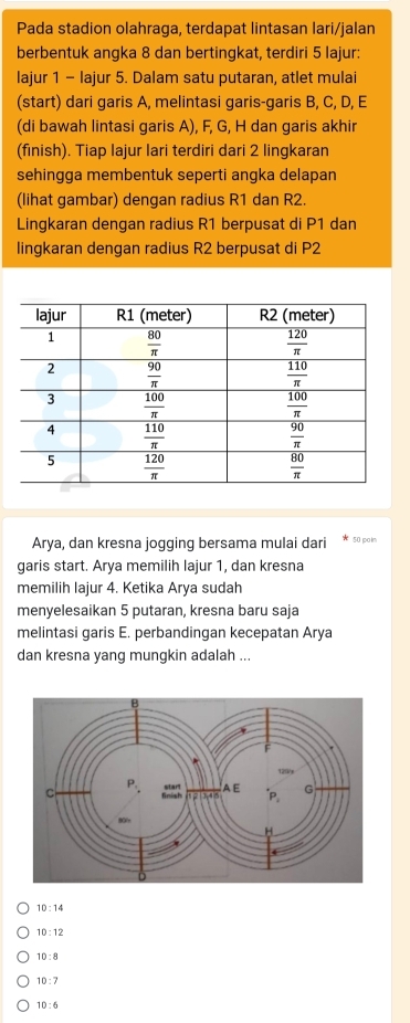 Pada stadion olahraga, terdapat lintasan lari/jalan
berbentuk angka 8 dan bertingkat, terdiri 5 lajur:
lajur 1 - lajur 5. Dalam satu putaran, atlet mulai
(start) dari garis A, melintasi garis-garis B, C, D, E
(di bawah lintasi garis A), F, G, H dan garis akhir
(finish). Tiap lajur lari terdiri dari 2 lingkaran
sehingga membentuk seperti angka delapan
(lihat gambar) dengan radius R1 dan R2.
Lingkaran dengan radius R1 berpusat di P1 dan
lingkaran dengan radius R2 berpusat di P2
Arya, dan kresna jogging bersama mulai dari 50 poi
garis start. Arya memilih lajur 1, dan kresna
memilih lajur 4. Ketika Arya sudah
menyelesaikan 5 putaran, kresna baru saja
melintasi garis E. perbandingan kecepatan Arya
dan kresna yang mungkin adalah ...
10:14
10:12
10:8
10:7
10:6