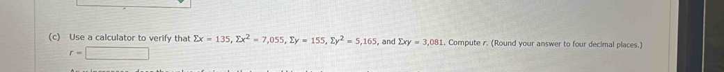 Use a calculator to verify that sumlimits x=135, sumlimits x^2=7,055, sumlimits y=155, sumlimits y^2=5,165 , and sumlimits xy=3,081. Compute r. (Round your answer to four decimal places.)
r=□