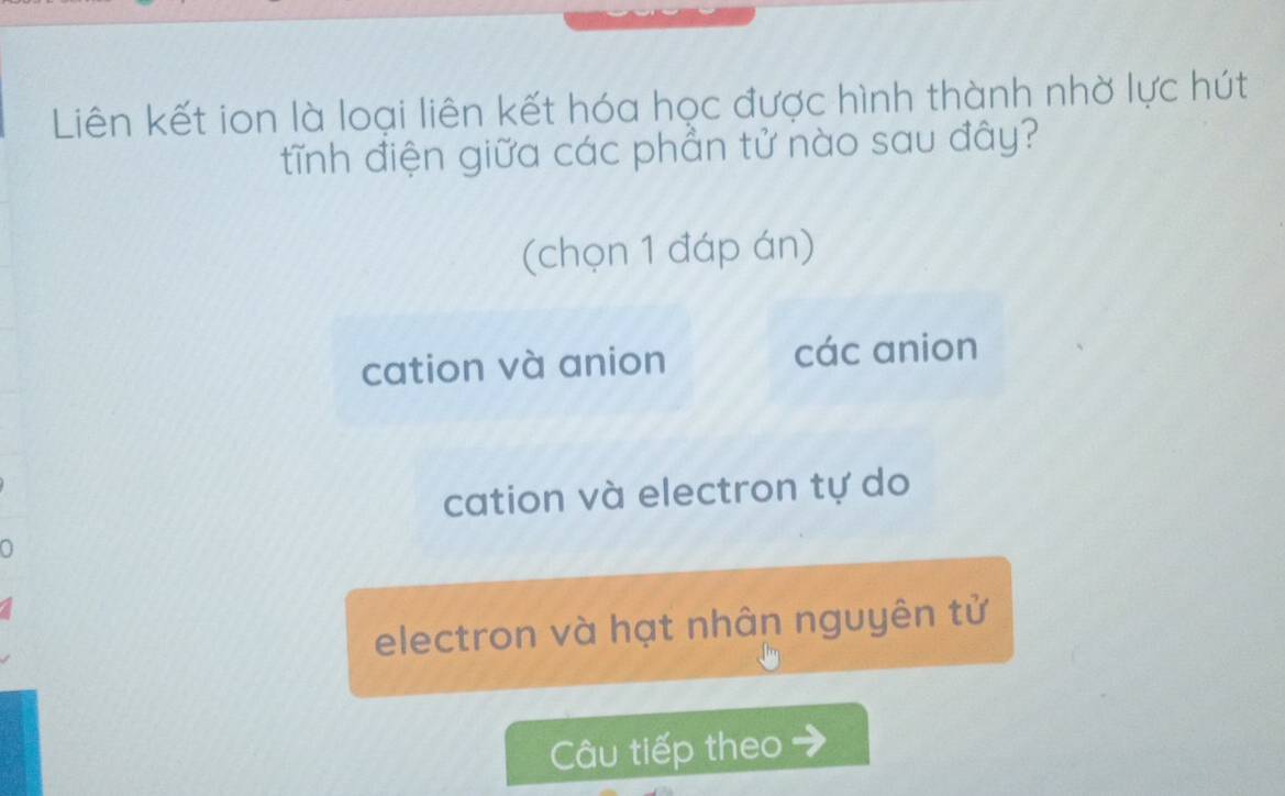 Liên kết ion là loại liên kết hóa học được hình thành nhờ lực hút
tĩnh điện giữa các phẳn tử nào sau đây?
(chọn 1 đáp án)
cation và anion các anion
cation và electron tự do
electron và hạt nhân nguyên tử
Câu tiếp theo