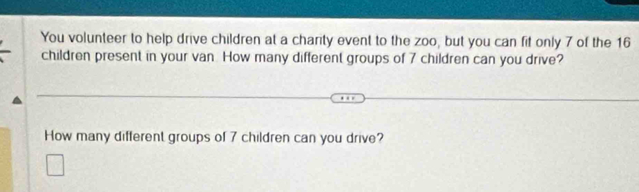 You volunteer to help drive children at a charity event to the zoo, but you can fit only 7 of the 16
children present in your van How many different groups of 7 children can you drive? 
How many different groups of 7 children can you drive?