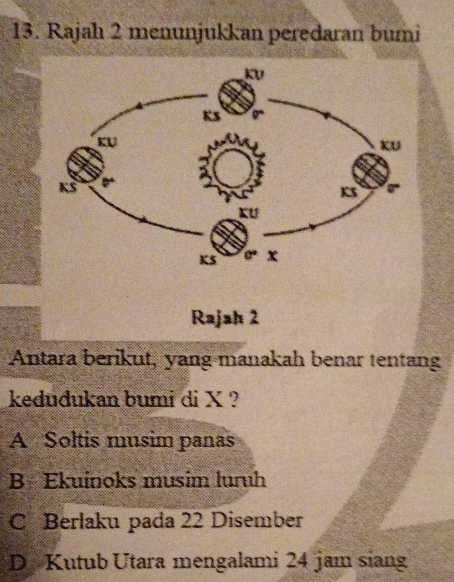 Rajah 2 menunjukkan peredaran bumi
Rajah 2
Antara berikut, yang manakah benar tentang
keduđukan bumi di X ?
A Soltis musim panas
B Ekuinoks musim luruh
C Berlaku pada 22 Disember
D. Kutub Utara mengalami 24 jam siang