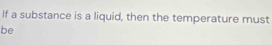 If a substance is a liquid, then the temperature must 
be