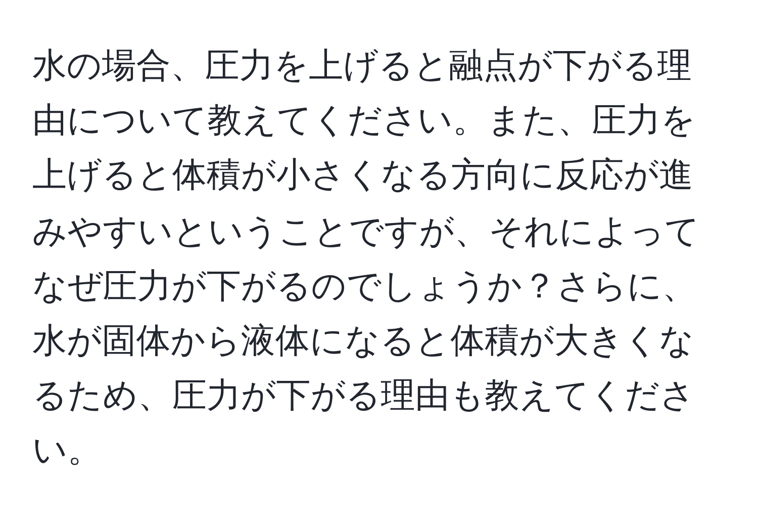 水の場合、圧力を上げると融点が下がる理由について教えてください。また、圧力を上げると体積が小さくなる方向に反応が進みやすいということですが、それによってなぜ圧力が下がるのでしょうか？さらに、水が固体から液体になると体積が大きくなるため、圧力が下がる理由も教えてください。