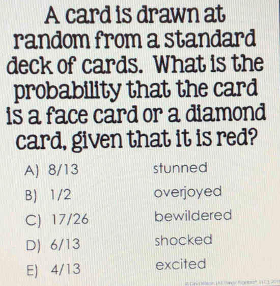 A card is drawn at
random from a standard
deck of cards. What is the
probability that the card
is a face card or a diamond
card, given that it is red?
A) 8/13 stunned
B) 1/2 overjoyed
C) 17/26 bewildered
D) 6/13 shocked
E) 4/13 excited
4 Gina Wilsion (AT Things Algebra', 11C), 201)