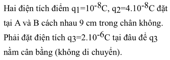 Hai điện tích điểm q_1=10^(-8)C, q_2=4.10^(-8)C đặt 
tại A và B cách nhau 9 cm trong chân không. 
Phải đặt điện tích q3=2.10^(-6)C tại đâu để q3
nằm cân bằng (không di chuyền).