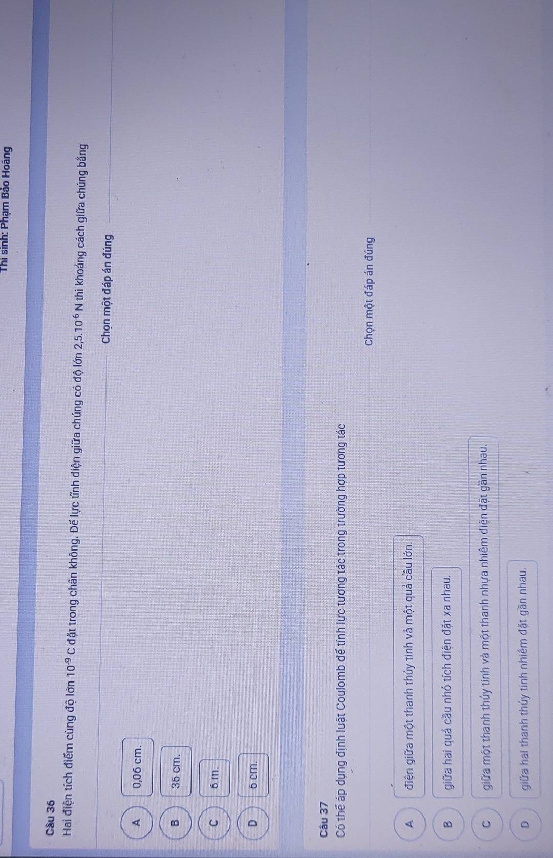 Thi sinh: Phạm Báo Hoàng
Câu 36
Hai điện tích điểm cùng độ lớn 10^(-9)C đặt trong chân không. Đế lực tỉnh điện giữa chúng có độ lớn 2,5.10^(-6) N thì khoảng cách giữa chúng bằng
Chọn một đáp án đúng
A 0,06 cm.
B 36 cm.
C 6 m.
D 6 cm.
Câu 37
Có thể áp dụng định luật Coulomb để tính lực tương tác trong trường hợp tương tác
Chọn một đáp án đúng
A điện giữa một thanh thủy tinh và một quả cầu lớn.
B giữa hai quả cầu nhỏ tích điện đặt xa nhau.
C giữa một thanh thủy tinh và một thanh nhựa nhiêm điện đặt gần nhau.
D giữa hai thanh thủy tinh nhiêm đặt gần nhau.